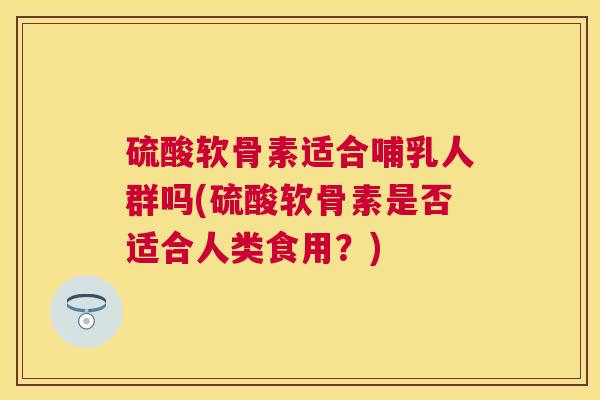 硫酸软骨素适合哺乳人群吗(硫酸软骨素是否适合人类食用?)