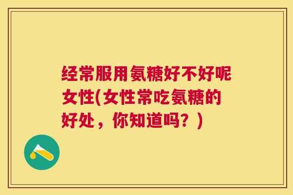 经常服用氨糖好不好呢女性(女性常吃氨糖的好处,你知道吗?)