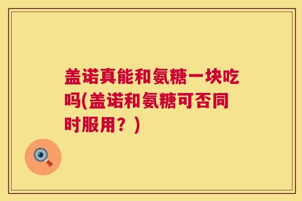 盖诺真能和氨糖一块吃吗(盖诺和氨糖可否同时服用?)