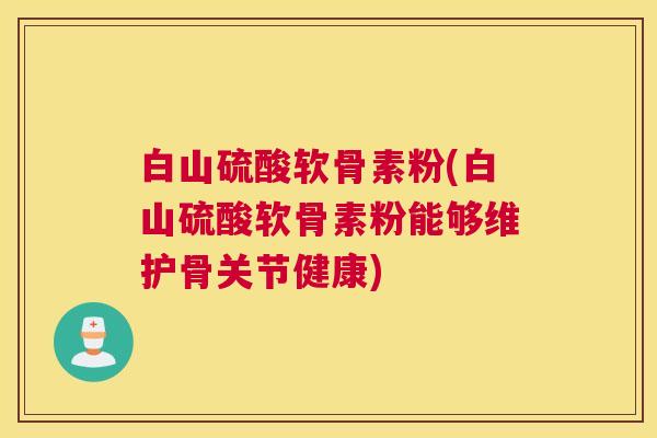 白山硫酸软骨素粉(白山硫酸软骨素粉能够维护骨关节健康)