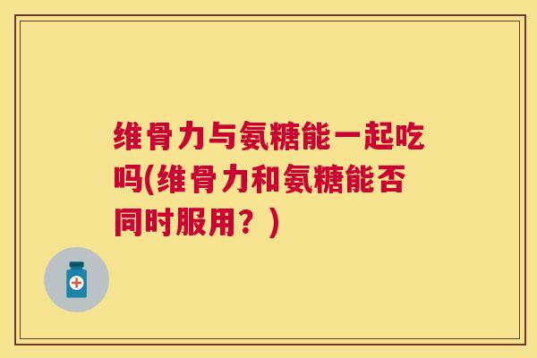 维骨力与氨糖能一起吃吗(维骨力和氨糖能否同时服用?)