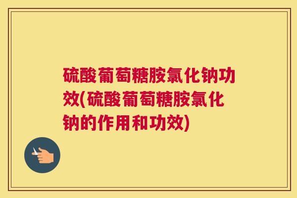 硫酸葡萄糖胺氯化钠功效(硫酸葡萄糖胺氯化钠的作用和功效)