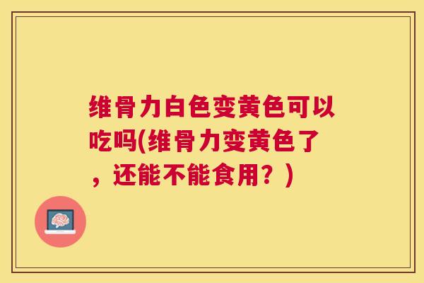 维骨力白色变黄色可以吃吗(维骨力变黄色了,还能不能食用?)