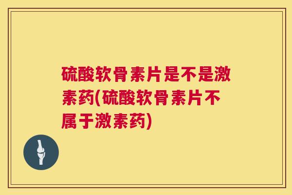 硫酸软骨素片是不是激素药(硫酸软骨素片不属于激素药)