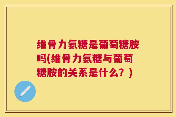 维骨力氨糖是葡萄糖胺吗(维骨力氨糖与葡萄糖胺的关系是什么?)