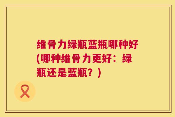 维骨力绿瓶蓝瓶哪种好(哪种维骨力更好:绿瓶还是蓝瓶?)