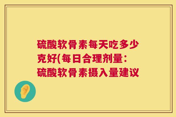 硫酸软骨素每天吃多少克好(每日合理剂量:硫酸软骨素摄入量建议