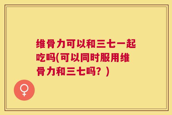 维骨力可以和三七一起吃吗(可以同时服用维骨力和三七吗?) 维骨力可以和三七一起吃吗(可以同时服用维骨力和三七吗?)