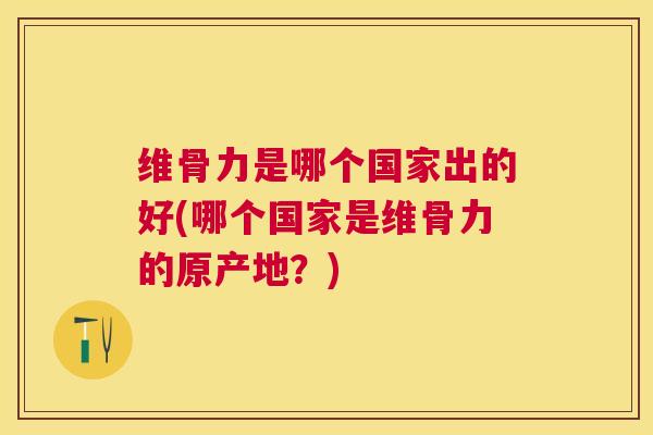 维骨力是哪个国家出的好(哪个国家是维骨力的原产地?)