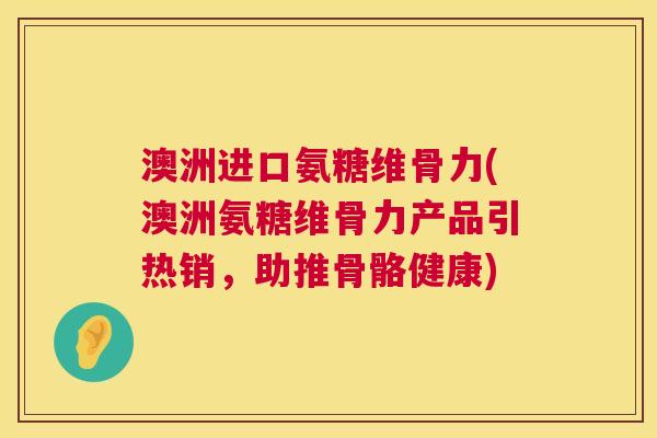 澳洲进口氨糖维骨力(澳洲氨糖维骨力产品引热销,助推骨骼健康)