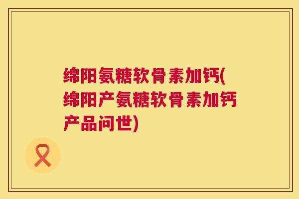 绵阳氨糖软骨素加钙(绵阳产氨糖软骨素加钙产品问世) 绵阳氨糖软骨素加钙(绵阳产氨糖软骨素加钙产品问世)
