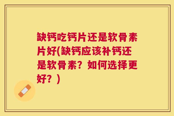 缺钙吃钙片还是软骨素片好(缺钙应该补钙还是软骨素？如何选择更好？)