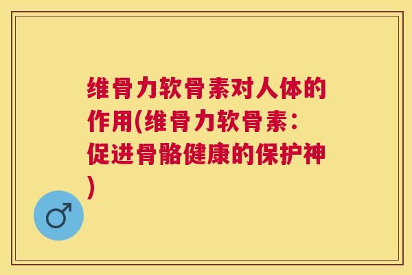 维骨力软骨素对人体的作用(维骨力软骨素：促进骨骼健康的保护神)