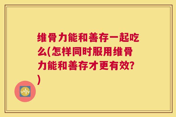维骨力能和善存一起吃么(怎样同时服用维骨力能和善存才更有效?) 维骨力能和善存一起吃么(怎样同时服用维骨力能和善存才更有效?)