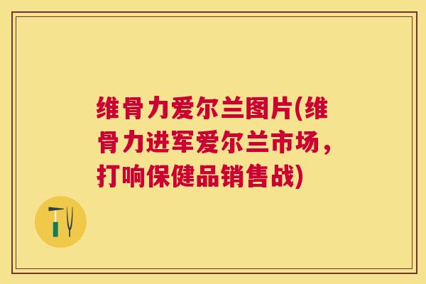 维骨力爱尔兰图片(维骨力进军爱尔兰市场，打响保健品销售战)