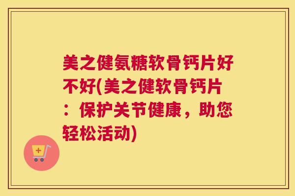 美之健氨糖软骨钙片好不好(美之健软骨钙片:保护关节健康,助您轻松活动)