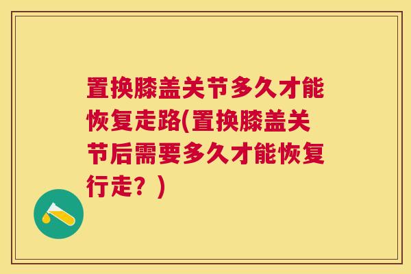 置换膝盖关节多久才能恢复走路(置换膝盖关节后需要多久才能恢复行走?)