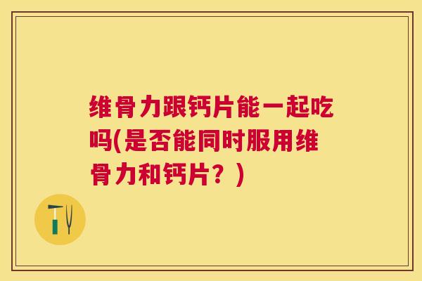 维骨力跟钙片能一起吃吗(是否能同时服用维骨力和钙片?)