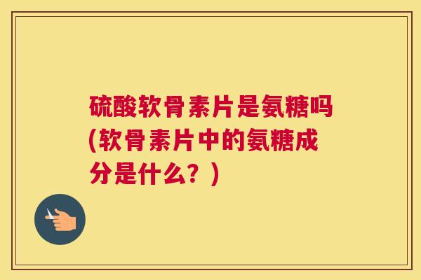 硫酸软骨素片是氨糖吗(软骨素片中的氨糖成分是什么?)