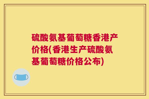 硫酸氨基葡萄糖香港产价格(香港生产硫酸氨基葡萄糖价格公布)