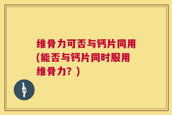 维骨力可否与钙片同用(能否与钙片同时服用维骨力?)