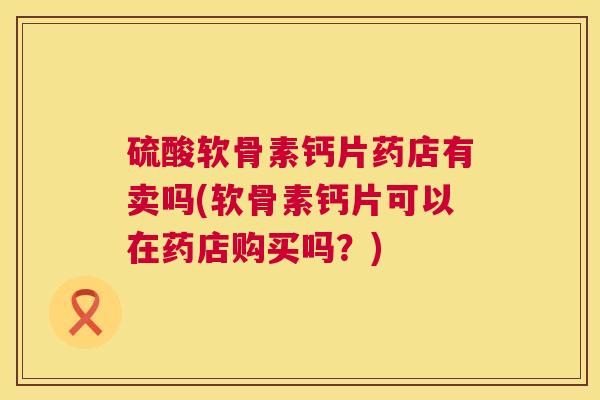 硫酸软骨素钙片药店有卖吗(软骨素钙片可以在药店购买吗?)
