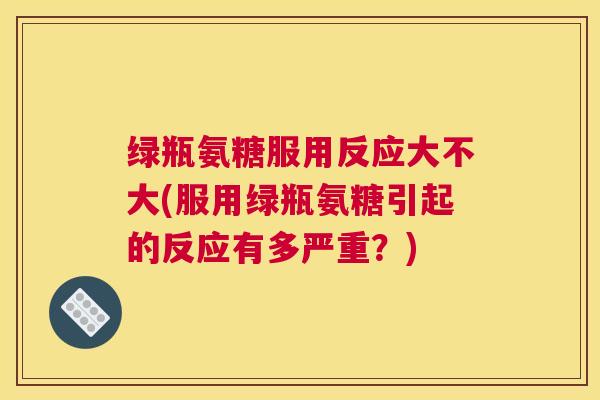 绿瓶氨糖服用反应大不大(服用绿瓶氨糖引起的反应有多严重?)