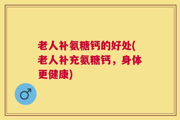 老人补氨糖钙的好处(老人补充氨糖钙，身体更健康)