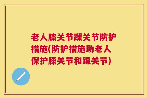 老人膝关节踝关节防护措施(防护措施助老人保护膝关节和踝关节)