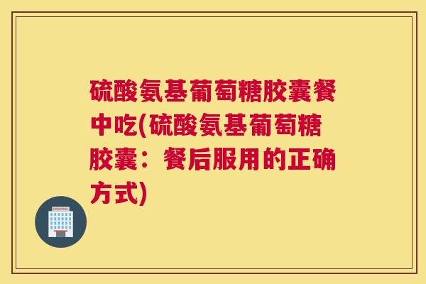 硫酸氨基葡萄糖胶囊餐中吃(硫酸氨基葡萄糖胶囊:餐后服用的正确方式)