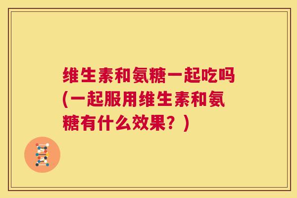 维生素和氨糖一起吃吗(一起服用维生素和氨糖有什么效果?)