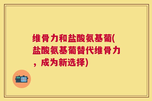 维骨力和盐酸氨基葡(盐酸氨基葡替代维骨力,成为新选择)