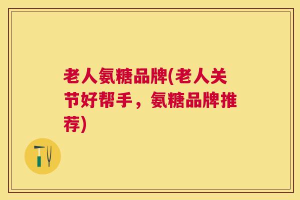 老人氨糖品牌(老人关节好帮手,氨糖品牌推荐)