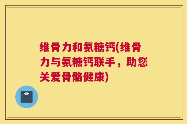 维骨力和氨糖钙(维骨力与氨糖钙联手,助您关爱骨骼健康)