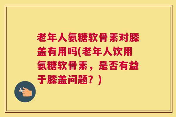 老年人氨糖软骨素对膝盖有用吗(老年人饮用氨糖软骨素，是否有益于膝盖问题？)