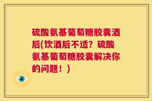 硫酸氨基葡萄糖胶囊酒后(饮酒后不适？硫酸氨基葡萄糖胶囊解决你的问题！)