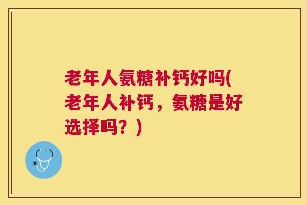 老年人氨糖补钙好吗(老年人补钙,氨糖是好选择吗?)