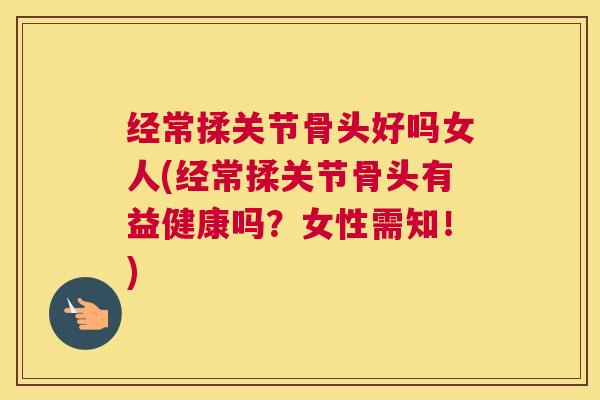 经常揉关节骨头好吗女人(经常揉关节骨头有益健康吗？女性需知！)
