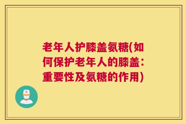 老年人护膝盖氨糖(如何保护老年人的膝盖：重要性及氨糖的作用)