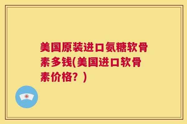 美国原装进口氨糖软骨素多钱(美国进口软骨素价格？)