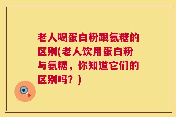 老人喝蛋白粉跟氨糖的区别(老人饮用蛋白粉与氨糖,你知道它们的区别吗?)