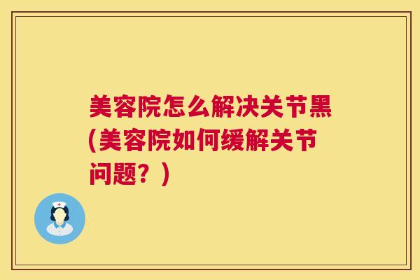 美容院怎么解决关节黑(美容院如何缓解关节问题?)