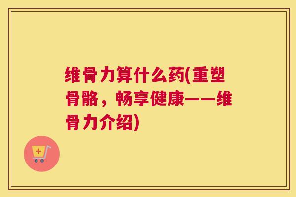维骨力算什么药(重塑骨骼,畅享健康——维骨力介绍)