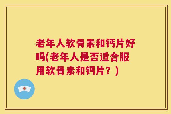 老年人软骨素和钙片好吗(老年人是否适合服用软骨素和钙片？)