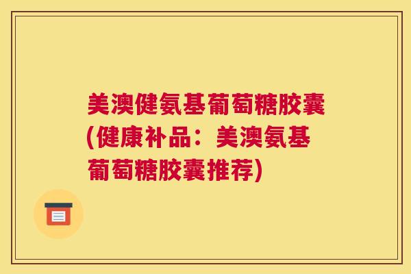 美澳健氨基葡萄糖胶囊(健康补品：美澳氨基葡萄糖胶囊推荐)