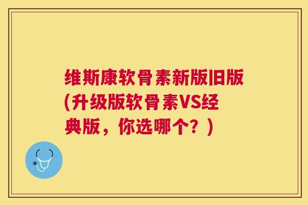 维斯康软骨素新版旧版(升级版软骨素VS经典版,你选哪个?)