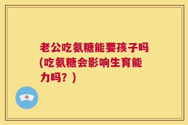 老公吃氨糖能要孩子吗(吃氨糖会影响生育能力吗？)