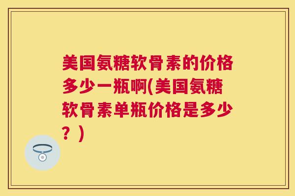 美国氨糖软骨素的价格多少一瓶啊(美国氨糖软骨素单瓶价格是多少?)