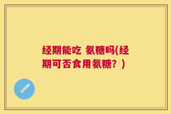 经期能吃 氨糖吗(经期可否食用氨糖?)