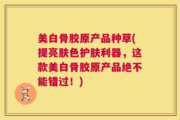 美白骨胶原产品种草(提亮肤色护肤利器,这款美白骨胶原产品绝不能错过!)